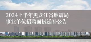 2024上半年黑龙江省地震局事业单位招聘面试递补公告