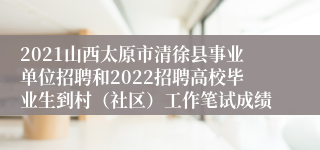 2021山西太原市清徐县事业单位招聘和2022招聘高校毕业生到村（社区）工作笔试成绩