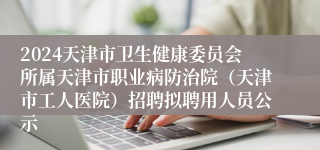 2024天津市卫生健康委员会所属天津市职业病防治院（天津市工人医院）招聘拟聘用人员公示