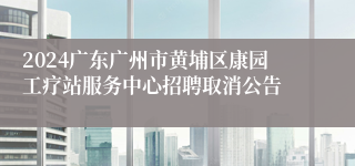 2024广东广州市黄埔区康园工疗站服务中心招聘取消公告