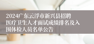 2024广东云浮市新兴县招聘医疗卫生人才面试成绩排名及入围体检人员名单公告