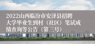 2022山西临汾市安泽县招聘大学毕业生到村（社区）笔试成绩查询等公告（第三号）