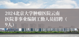 2024北京大学肿瘤医院云南医院非事业编制工勤人员招聘（9人）