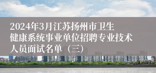 2024年3月江苏扬州市卫生健康系统事业单位招聘专业技术人员面试名单（三）