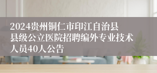 2024贵州铜仁市印江自治县县级公立医院招聘编外专业技术人员40人公告