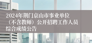 2024年荆门京山市事业单位（不含教师）公开招聘工作人员综合成绩公告