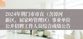2024年荆门市市直（含漳河新区、屈家岭管理区）事业单位公开招聘工作人员综合成绩公告