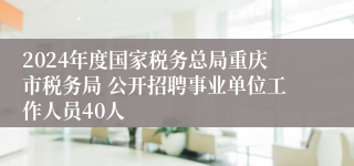 2024年度国家税务总局重庆市税务局 公开招聘事业单位工作人员40人