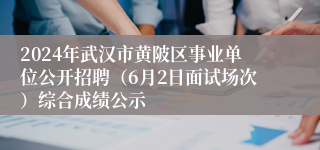 2024年武汉市黄陂区事业单位公开招聘（6月2日面试场次）综合成绩公示