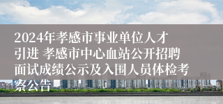 2024年孝感市事业单位人才引进 孝感市中心血站公开招聘面试成绩公示及入围人员体检考察公告