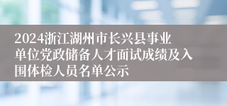 2024浙江湖州市长兴县事业单位党政储备人才面试成绩及入围体检人员名单公示