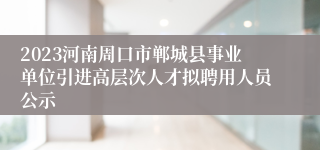 2023河南周口市郸城县事业单位引进高层次人才拟聘用人员公示