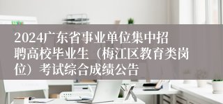 2024广东省事业单位集中招聘高校毕业生（梅江区教育类岗位）考试综合成绩公告