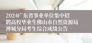 2024广东省事业单位集中招聘高校毕业生佛山市自然资源局禅城分局考生综合成绩公告