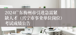 2024广东梅州市引进急需紧缺人才（兴宁市事业单位岗位）考试成绩公告