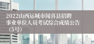 2022山西运城市闻喜县招聘事业单位人员考试综合成绩公告（5号）