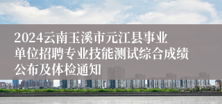 2024云南玉溪市元江县事业单位招聘专业技能测试综合成绩公布及体检通知