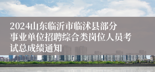 2024山东临沂市临沭县部分事业单位招聘综合类岗位人员考试总成绩通知