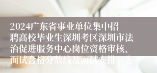 2024广东省事业单位集中招聘高校毕业生深圳考区深圳市法治促进服务中心岗位资格审核、面试合格分数线及面试安排公告