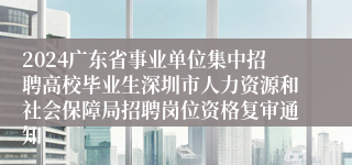 2024广东省事业单位集中招聘高校毕业生深圳市人力资源和社会保障局招聘岗位资格复审通知