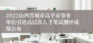 2022山西晋城市高平市事业单位引进高层次人才笔试测评成绩公布