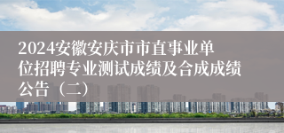 2024安徽安庆市市直事业单位招聘专业测试成绩及合成成绩公告（二）