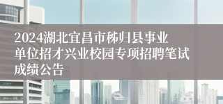 2024湖北宜昌市秭归县事业单位招才兴业校园专项招聘笔试成绩公告