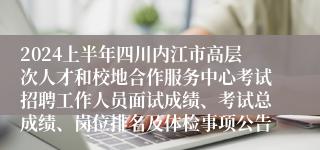 2024上半年四川内江市高层次人才和校地合作服务中心考试招聘工作人员面试成绩、考试总成绩、岗位排名及体检事项公告