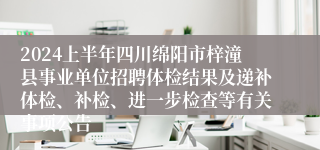 2024上半年四川绵阳市梓潼县事业单位招聘体检结果及递补体检、补检、进一步检查等有关事项公告