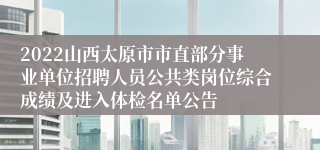 2022山西太原市市直部分事业单位招聘人员公共类岗位综合成绩及进入体检名单公告