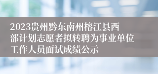 2023贵州黔东南州榕江县西部计划志愿者拟转聘为事业单位工作人员面试成绩公示