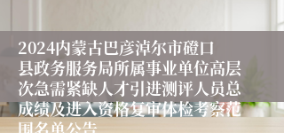 2024内蒙古巴彦淖尔市磴口县政务服务局所属事业单位高层次急需紧缺人才引进测评人员总成绩及进入资格复审体检考察范围名单公告