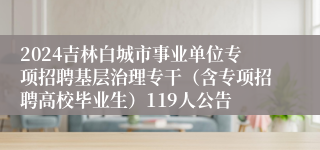 2024吉林白城市事业单位专项招聘基层治理专干（含专项招聘高校毕业生）119人公告