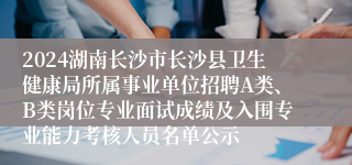 2024湖南长沙市长沙县卫生健康局所属事业单位招聘A类、B类岗位专业面试成绩及入围专业能力考核人员名单公示