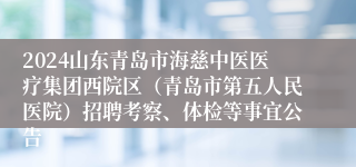 2024山东青岛市海慈中医医疗集团西院区（青岛市第五人民医院）招聘考察、体检等事宜公告