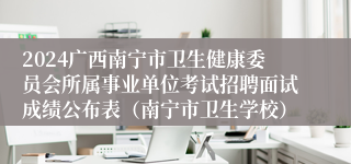 2024广西南宁市卫生健康委员会所属事业单位考试招聘面试成绩公布表（南宁市卫生学校）