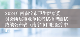 2024广西南宁市卫生健康委员会所属事业单位考试招聘面试成绩公布表（南宁市口腔医疗中心）