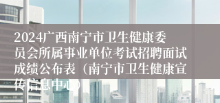 2024广西南宁市卫生健康委员会所属事业单位考试招聘面试成绩公布表（南宁市卫生健康宣传信息中心）