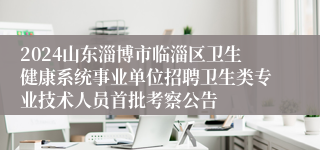 2024山东淄博市临淄区卫生健康系统事业单位招聘卫生类专业技术人员首批考察公告