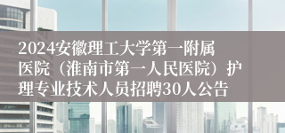 2024安徽理工大学第一附属医院（淮南市第一人民医院）护理专业技术人员招聘30人公告