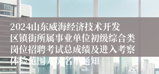 2024山东威海经济技术开发区镇街所属事业单位初级综合类岗位招聘考试总成绩及进入考察体检范围人员名单通知