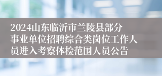 2024山东临沂市兰陵县部分事业单位招聘综合类岗位工作人员进入考察体检范围人员公告 