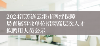 2024江苏连云港市医疗保障局直属事业单位招聘高层次人才拟聘用人员公示