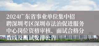 2024广东省事业单位集中招聘深圳考区深圳市法治促进服务中心岗位资格审核、面试合格分数线及面试安排公告