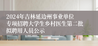 2024年吉林延边州事业单位专项招聘大学生乡村医生第二批拟聘用人员公示