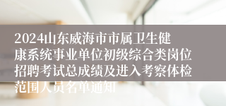 2024山东威海市市属卫生健康系统事业单位初级综合类岗位招聘考试总成绩及进入考察体检范围人员名单通知