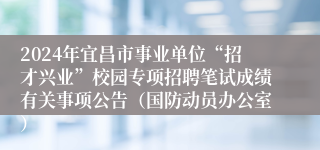 2024年宜昌市事业单位“招才兴业”校园专项招聘笔试成绩有关事项公告（国防动员办公室）