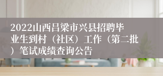 2022山西吕梁市兴县招聘毕业生到村（社区）工作（第二批）笔试成绩查询公告