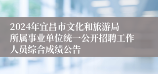 2024年宜昌市文化和旅游局所属事业单位统一公开招聘工作人员综合成绩公告