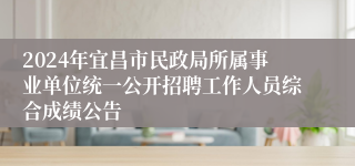 2024年宜昌市民政局所属事业单位统一公开招聘工作人员综合成绩公告